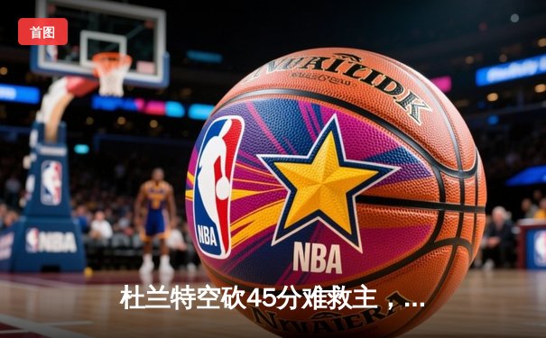 杜兰特空砍45分难救主，雄鹿加时逆转太阳锁定季后赛席位