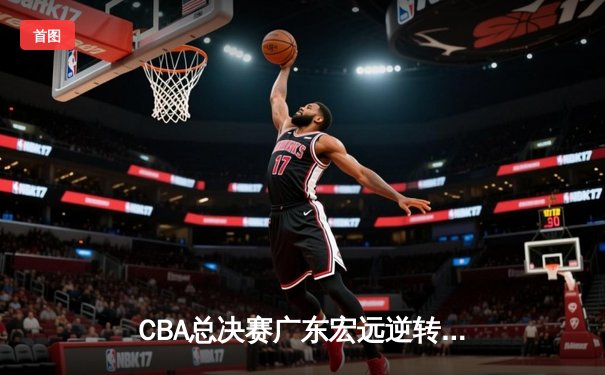 CBA总决赛广东宏远逆转辽宁夺队史第12冠，胡明轩荣膺FMVP