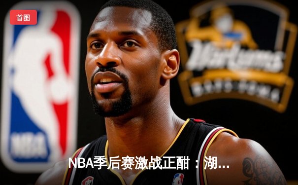 NBA季后赛激战正酣：湖人加时险胜勇士，詹姆斯关键三分锁定胜局