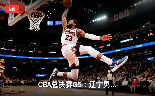 CBA总决赛G5：辽宁男篮加时险胜广东 总比分3-2夺得赛点