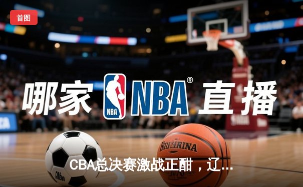 CBA总决赛激战正酣，辽宁男篮加时险胜广东夺赛点