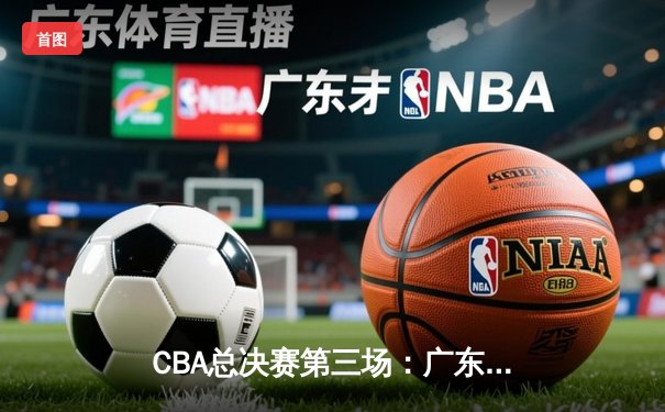 CBA总决赛第三场：广东队逆转辽宁，胡明轩关键三分锁定胜局
