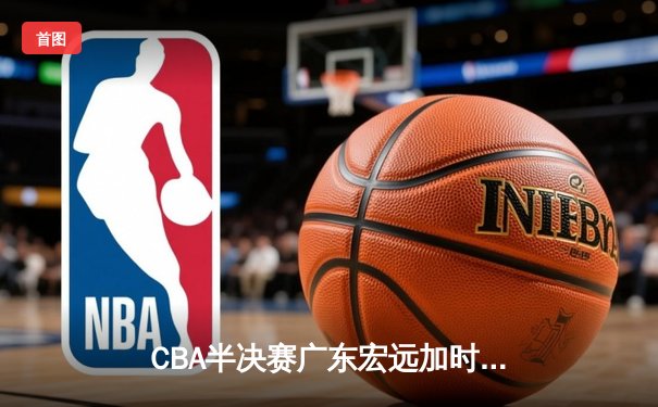 CBA半决赛广东宏远加时险胜辽宁本钢 胡明轩35分创生涯新高