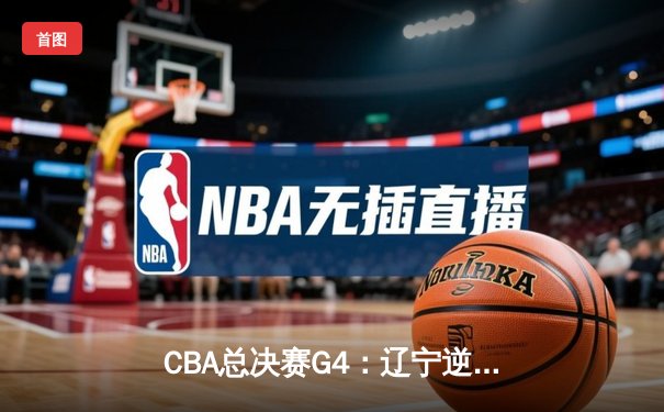 CBA总决赛G4：辽宁逆转广东夺赛点，赵继伟末节15分导演翻盘好戏